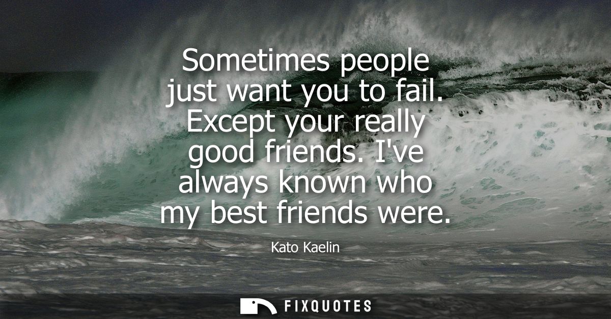 Sometimes people just want you to fail. Except your really good friends. Ive always known who my best friends were