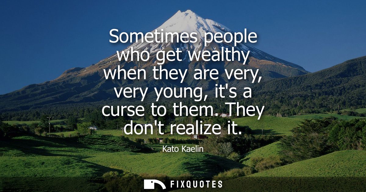 Sometimes people who get wealthy when they are very, very young, its a curse to them. They dont realize it