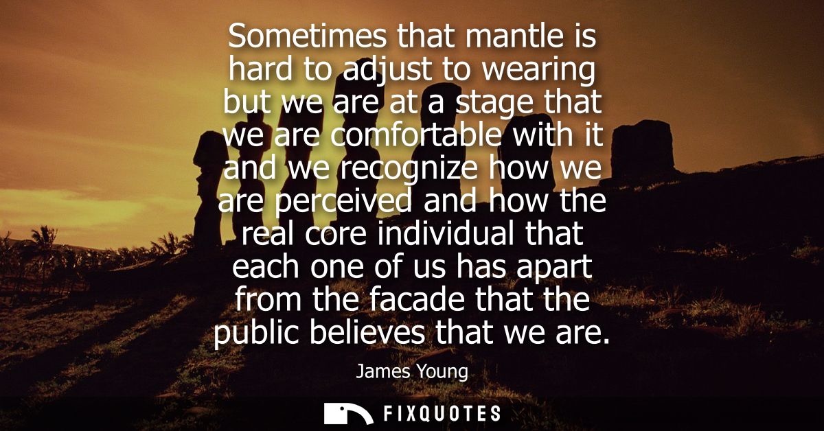 Sometimes that mantle is hard to adjust to wearing but we are at a stage that we are comfortable with it and we recogniz