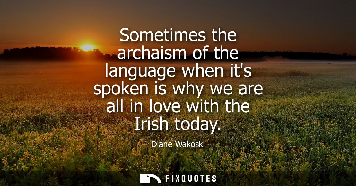 Sometimes the archaism of the language when its spoken is why we are all in love with the Irish today