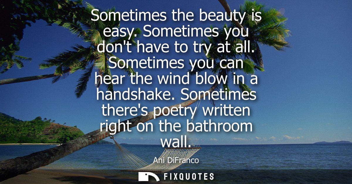 Sometimes the beauty is easy. Sometimes you dont have to try at all. Sometimes you can hear the wind blow in a handshake
