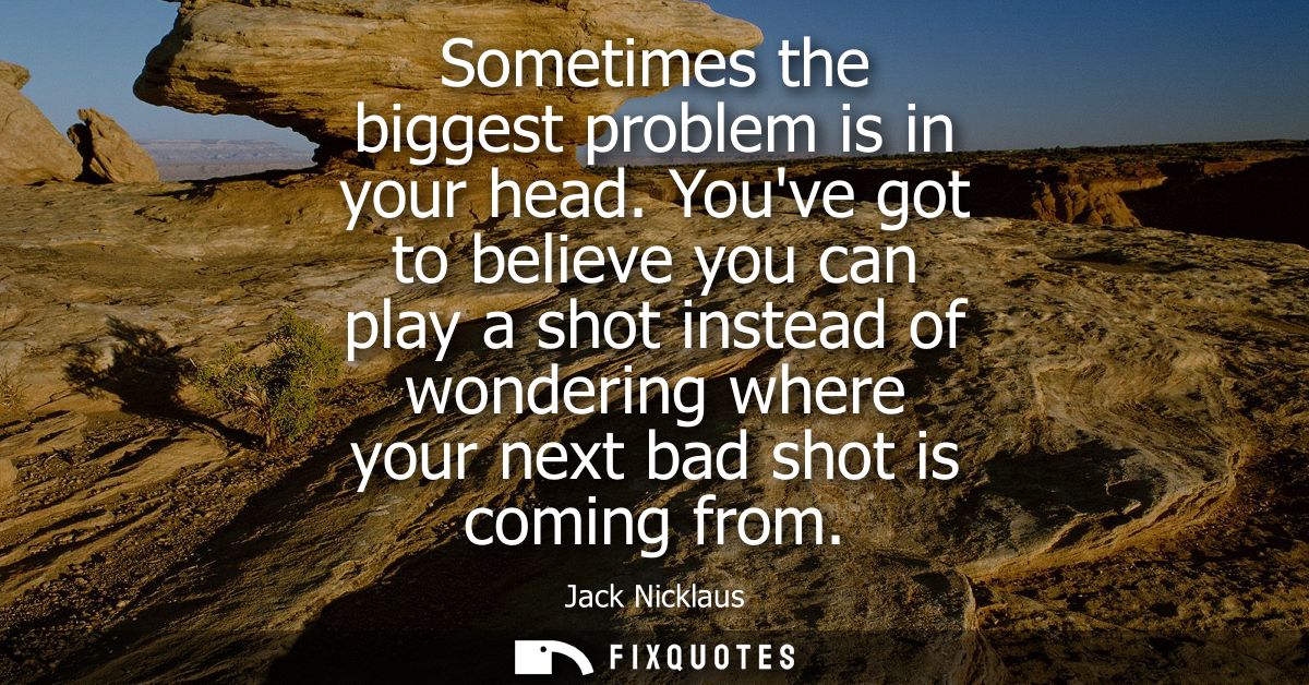 Sometimes the biggest problem is in your head. Youve got to believe you can play a shot instead of wondering where your 