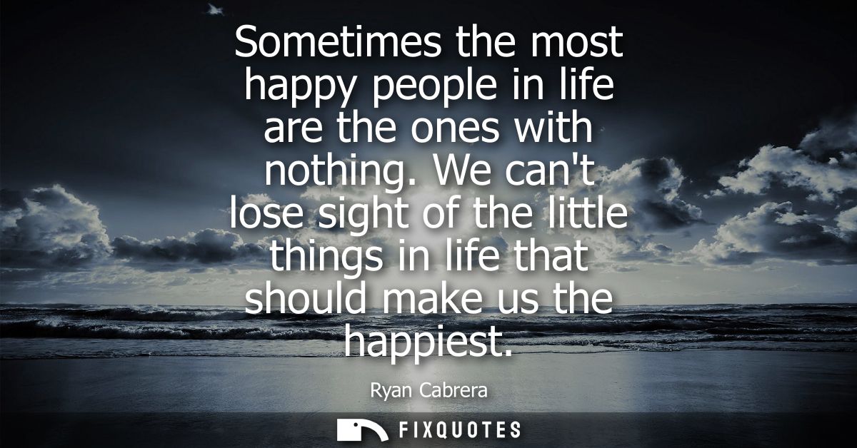 Sometimes the most happy people in life are the ones with nothing. We cant lose sight of the little things in life that 