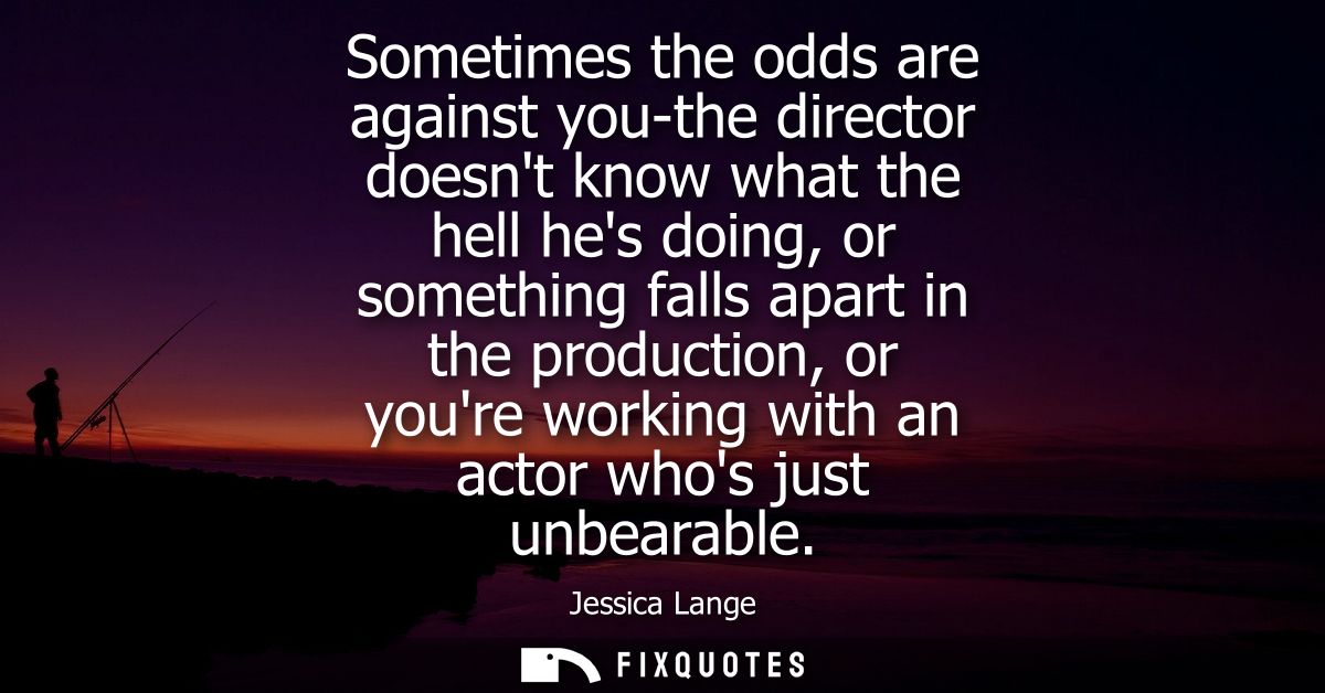 Sometimes the odds are against you-the director doesnt know what the hell hes doing, or something falls apart in the pro