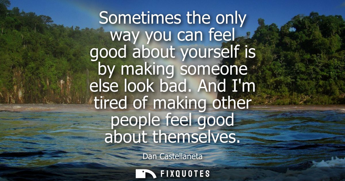 Sometimes the only way you can feel good about yourself is by making someone else look bad. And Im tired of making other