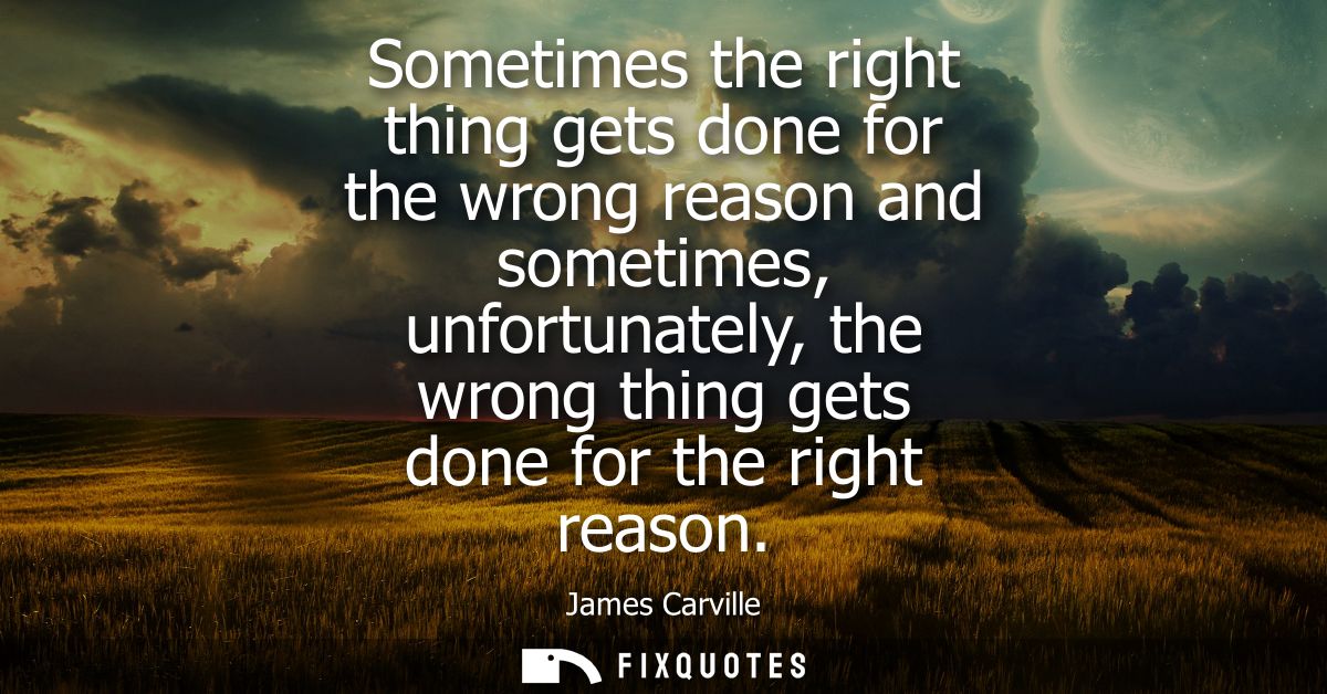 Sometimes the right thing gets done for the wrong reason and sometimes, unfortunately, the wrong thing gets done for the