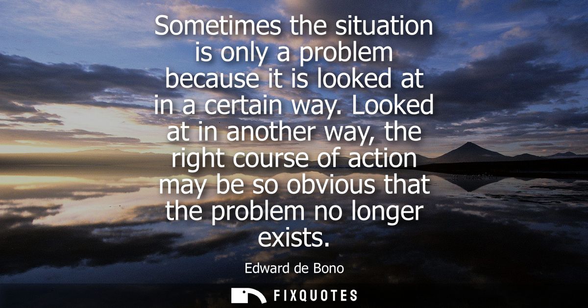Sometimes the situation is only a problem because it is looked at in a certain way. Looked at in another way, the right 