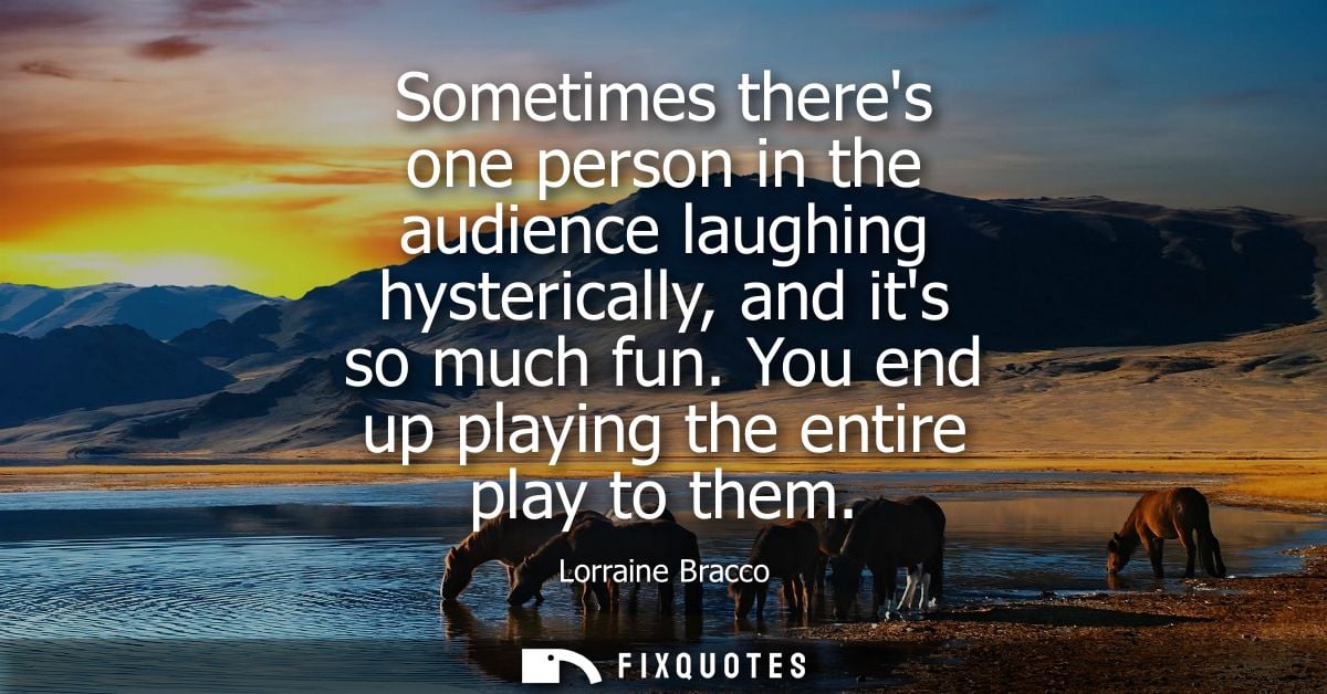 Sometimes theres one person in the audience laughing hysterically, and its so much fun. You end up playing the entire pl