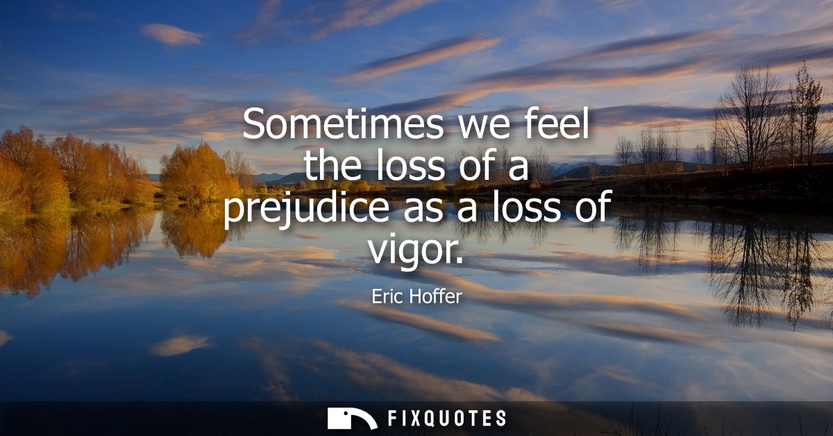 Sometimes we feel the loss of a prejudice as a loss of vigor