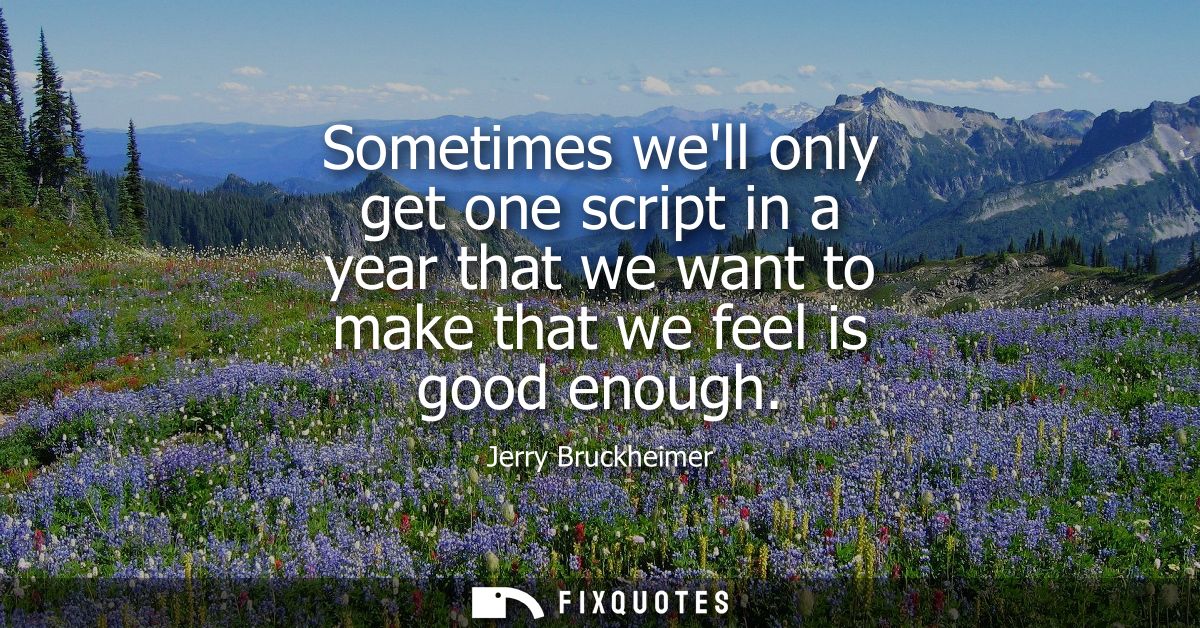 Sometimes well only get one script in a year that we want to make that we feel is good enough