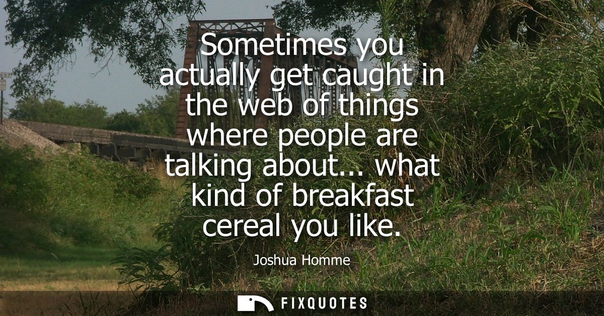 Sometimes you actually get caught in the web of things where people are talking about... what kind of breakfast cereal y