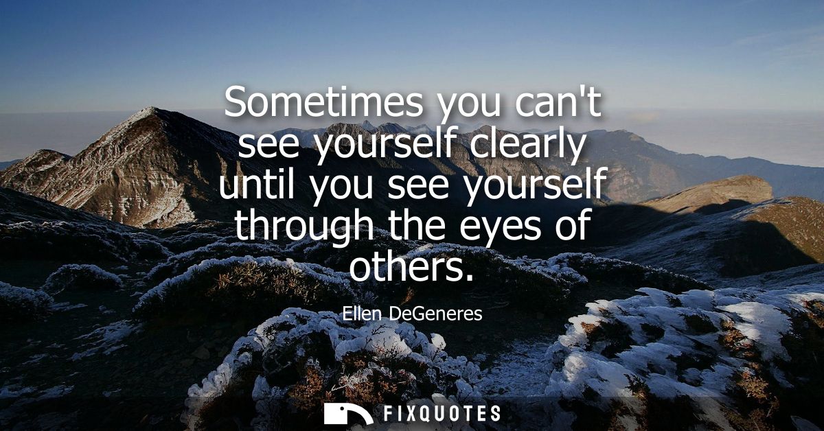 Sometimes you cant see yourself clearly until you see yourself through the eyes of others