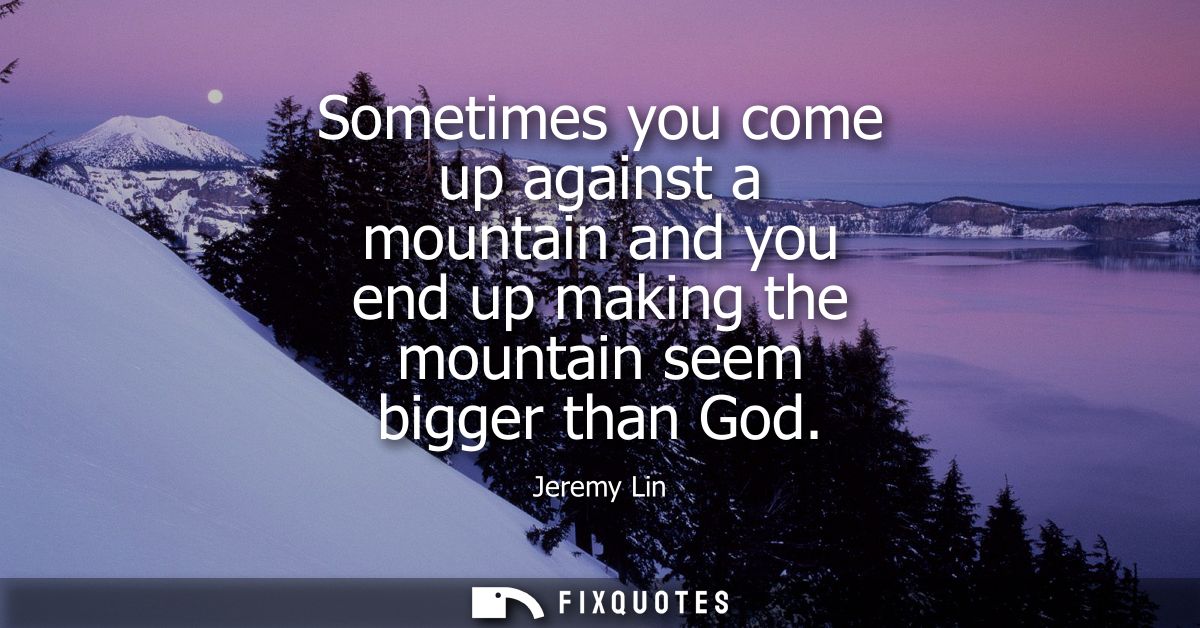 Sometimes you come up against a mountain and you end up making the mountain seem bigger than God