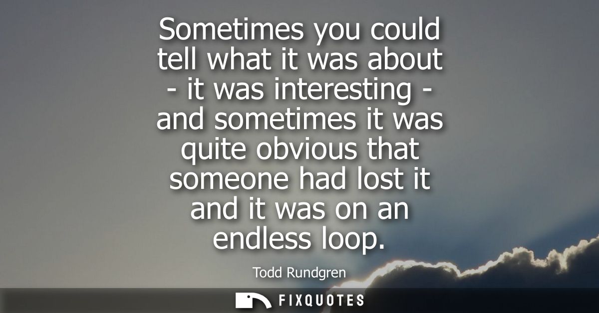 Sometimes you could tell what it was about - it was interesting - and sometimes it was quite obvious that someone had lo