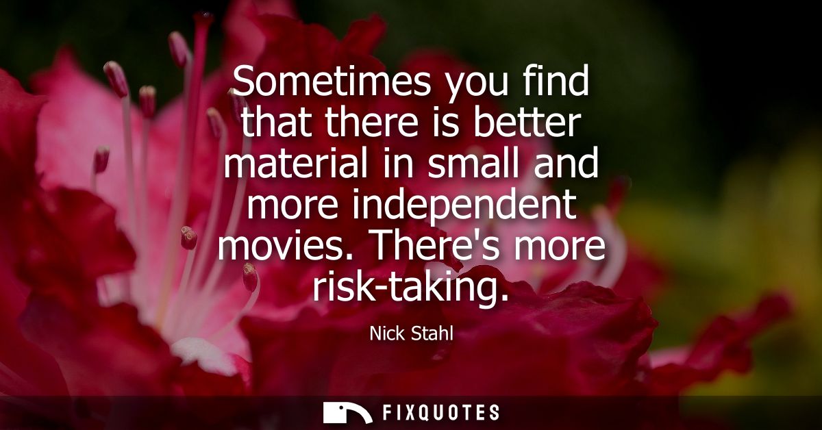 Sometimes you find that there is better material in small and more independent movies. Theres more risk-taking