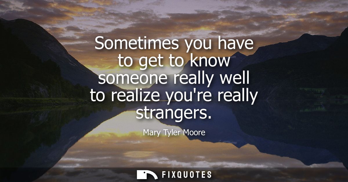 Sometimes you have to get to know someone really well to realize youre really strangers