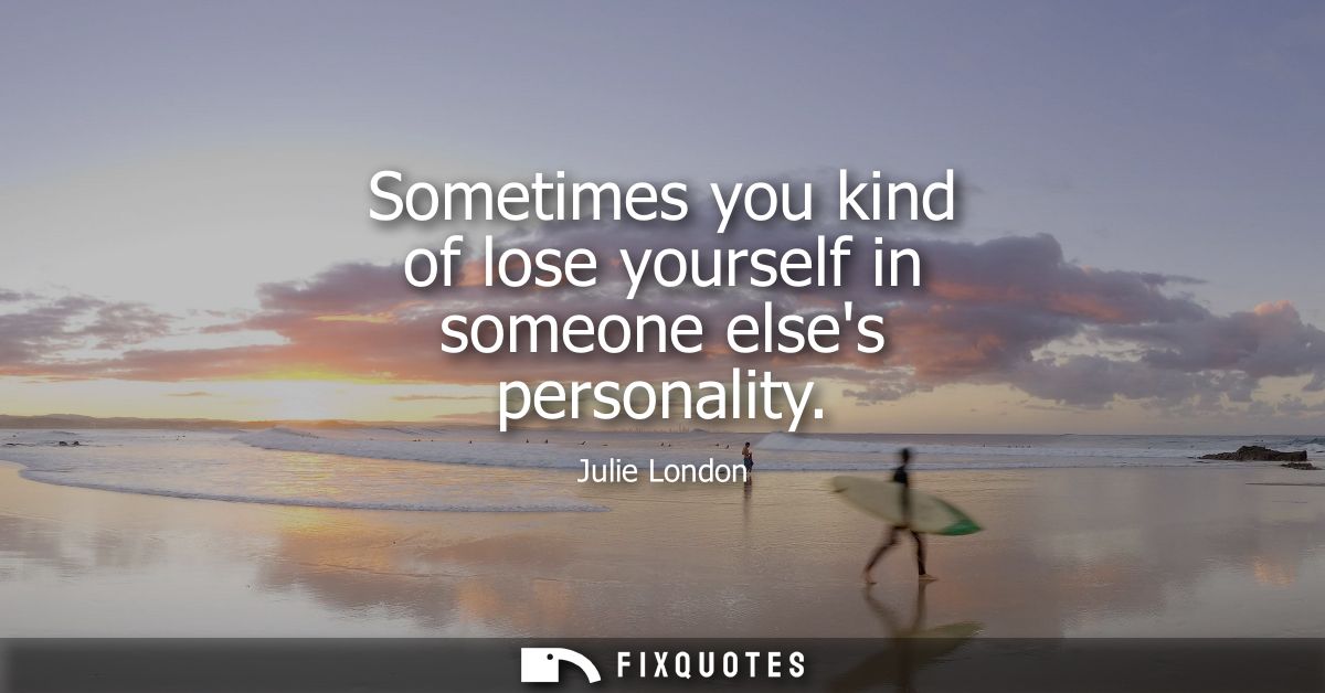 Sometimes you kind of lose yourself in someone elses personality