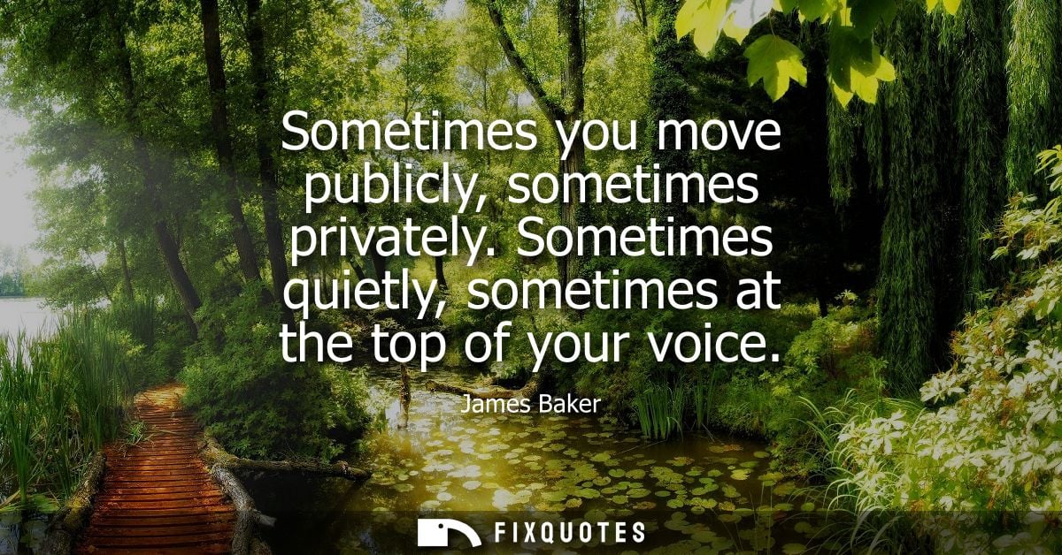 Sometimes you move publicly, sometimes privately. Sometimes quietly, sometimes at the top of your voice