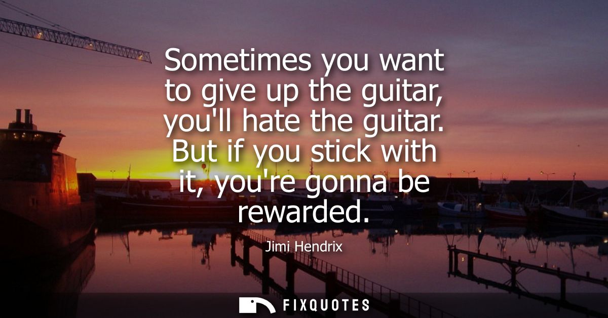 Sometimes you want to give up the guitar, youll hate the guitar. But if you stick with it, youre gonna be rewarded - Jim