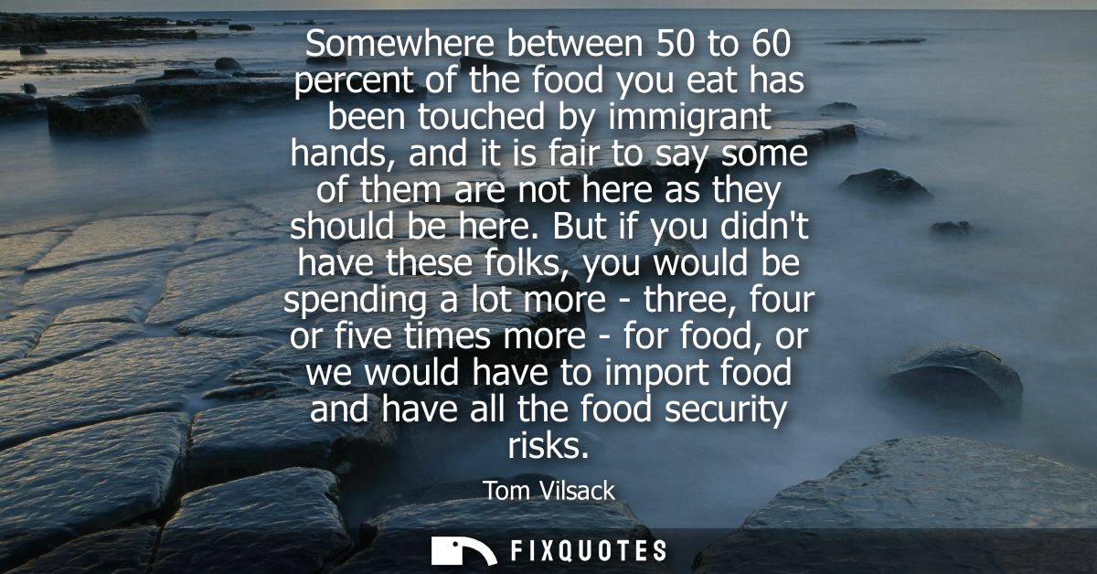 Somewhere between 50 to 60 percent of the food you eat has been touched by immigrant hands, and it is fair to say some o