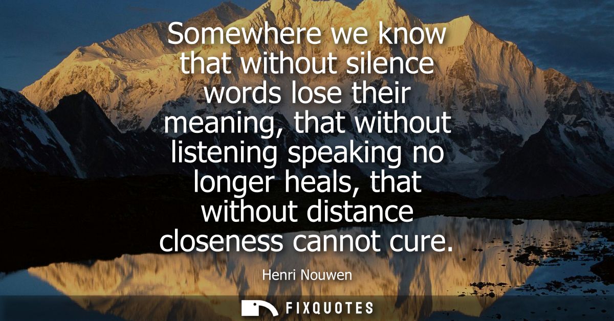 Somewhere we know that without silence words lose their meaning, that without listening speaking no longer heals, that w