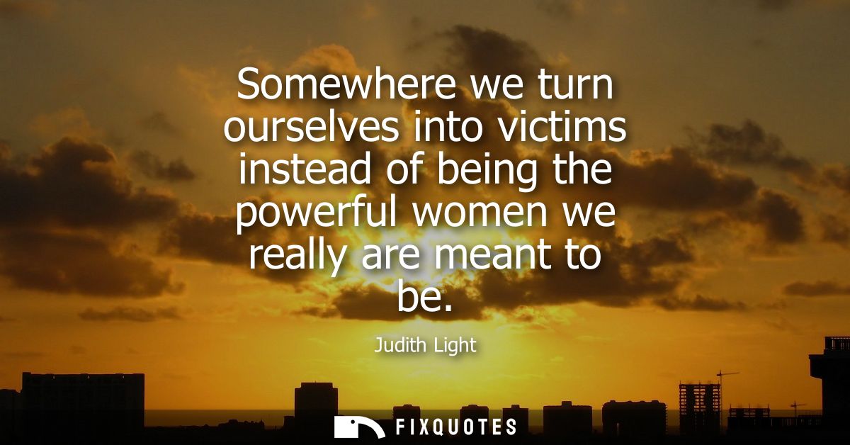 Somewhere we turn ourselves into victims instead of being the powerful women we really are meant to be