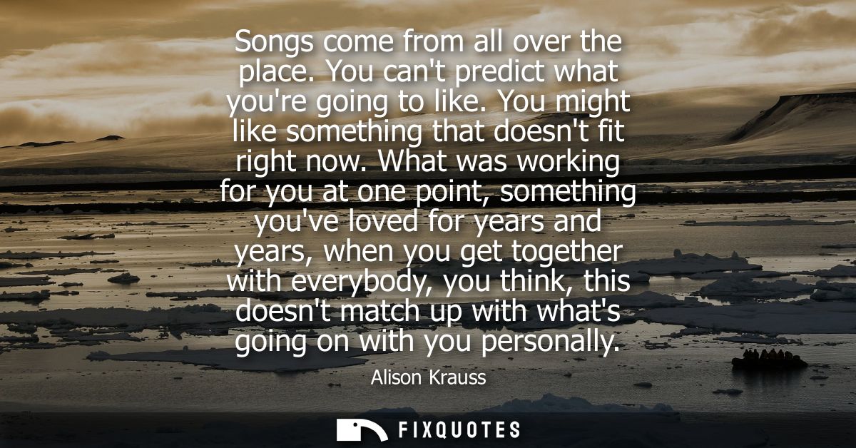 Songs come from all over the place. You cant predict what youre going to like. You might like something that doesnt fit 