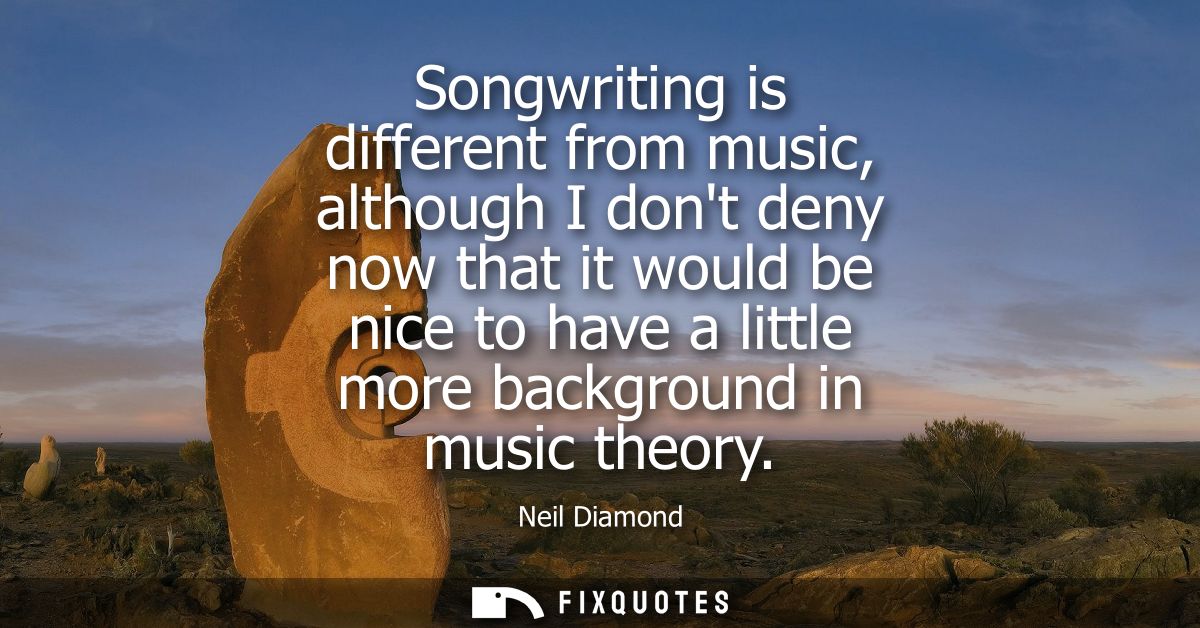 Songwriting is different from music, although I dont deny now that it would be nice to have a little more background in 