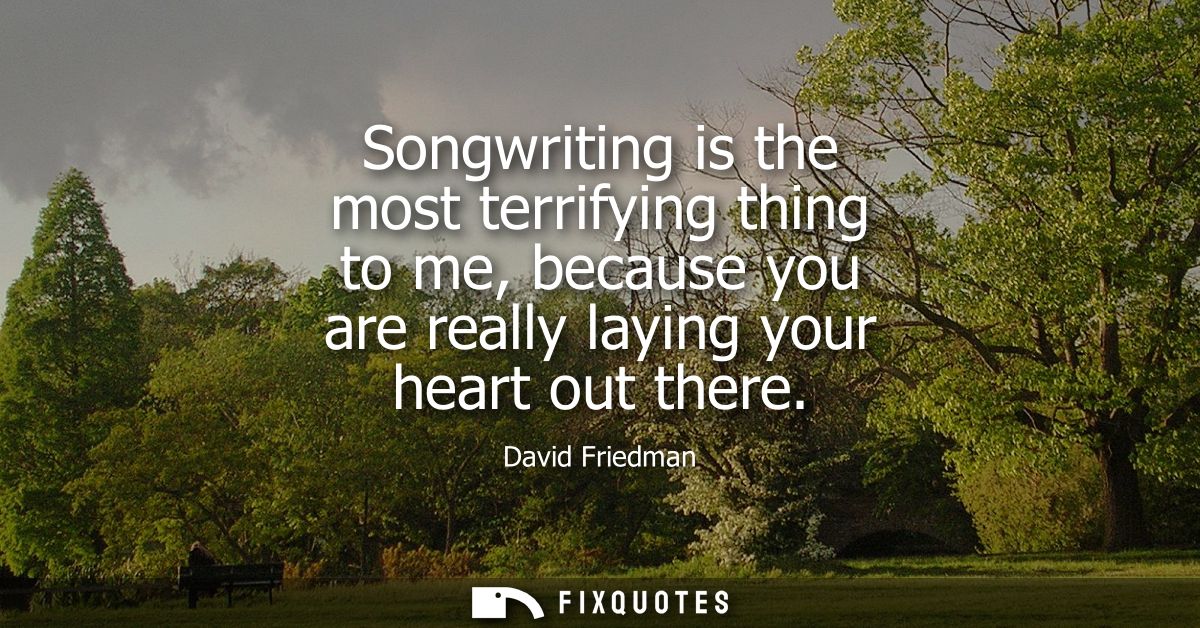 Songwriting is the most terrifying thing to me, because you are really laying your heart out there