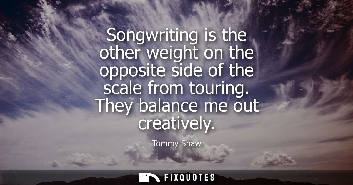 Songwriting is the other weight on the opposite side of the scale from touring. They balance me out creatively