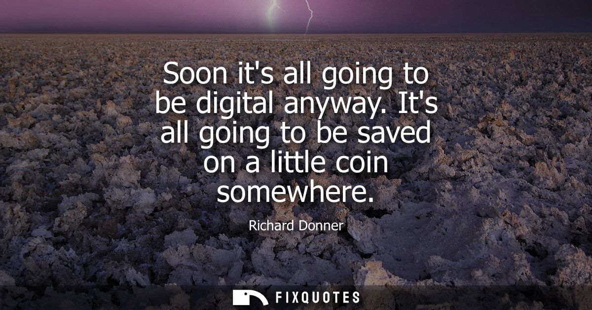 Soon its all going to be digital anyway. Its all going to be saved on a little coin somewhere