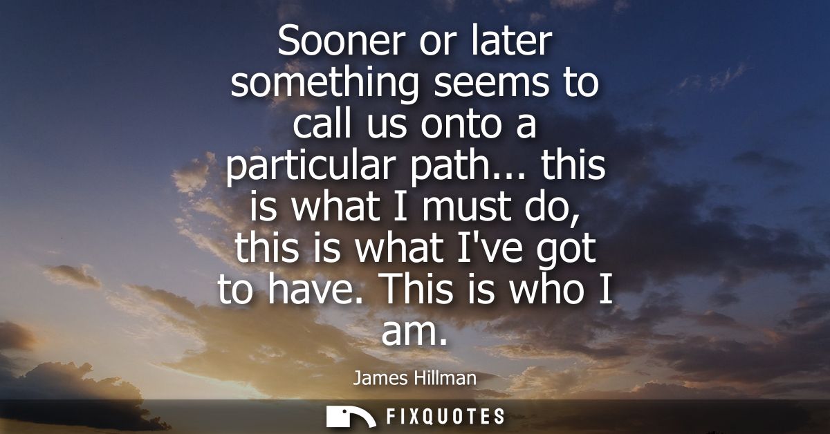Sooner or later something seems to call us onto a particular path... this is what I must do, this is what Ive got to hav