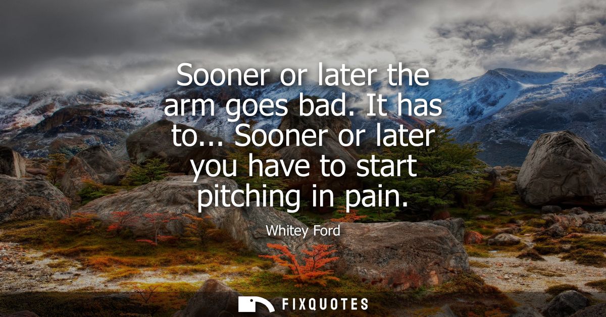 Sooner or later the arm goes bad. It has to... Sooner or later you have to start pitching in pain