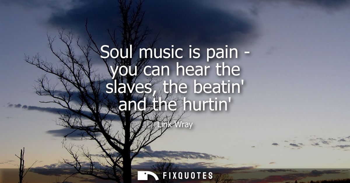 Soul music is pain - you can hear the slaves, the beatin and the hurtin