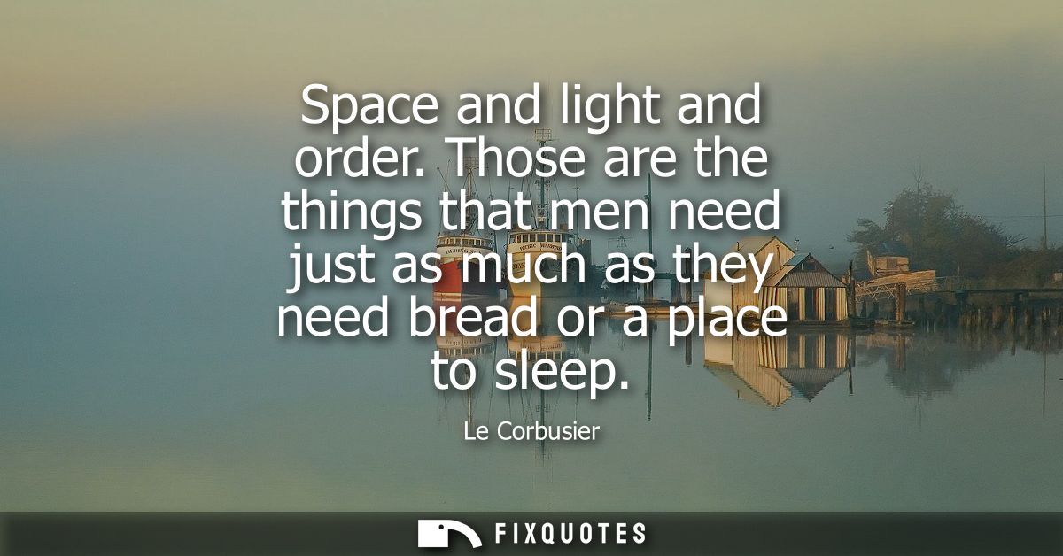 Space and light and order. Those are the things that men need just as much as they need bread or a place to sleep