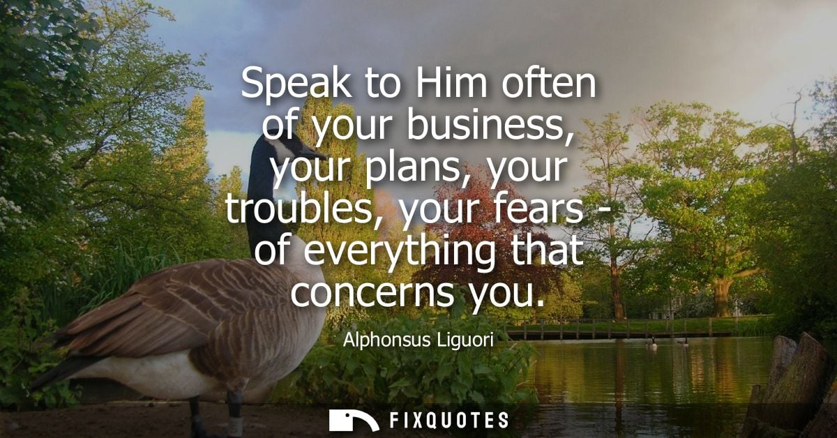 Speak to Him often of your business, your plans, your troubles, your fears - of everything that concerns you
