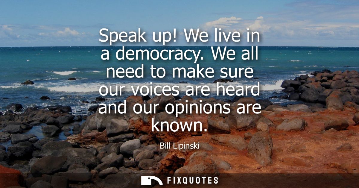 Speak up! We live in a democracy. We all need to make sure our voices are heard and our opinions are known