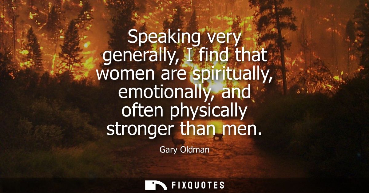 Speaking very generally, I find that women are spiritually, emotionally, and often physically stronger than men