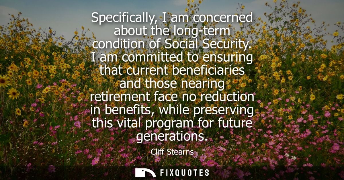 Specifically, I am concerned about the long-term condition of Social Security. I am committed to ensuring that current b