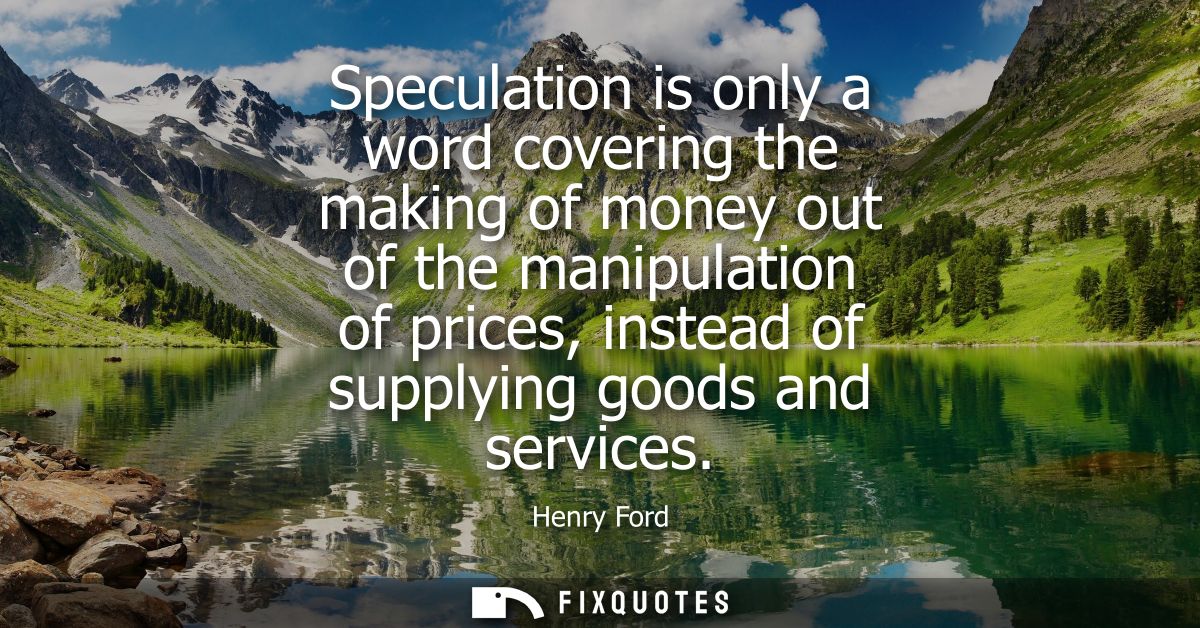Speculation is only a word covering the making of money out of the manipulation of prices, instead of supplying goods an