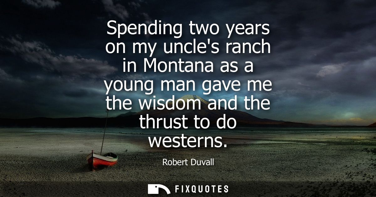 Spending two years on my uncles ranch in Montana as a young man gave me the wisdom and the thrust to do westerns