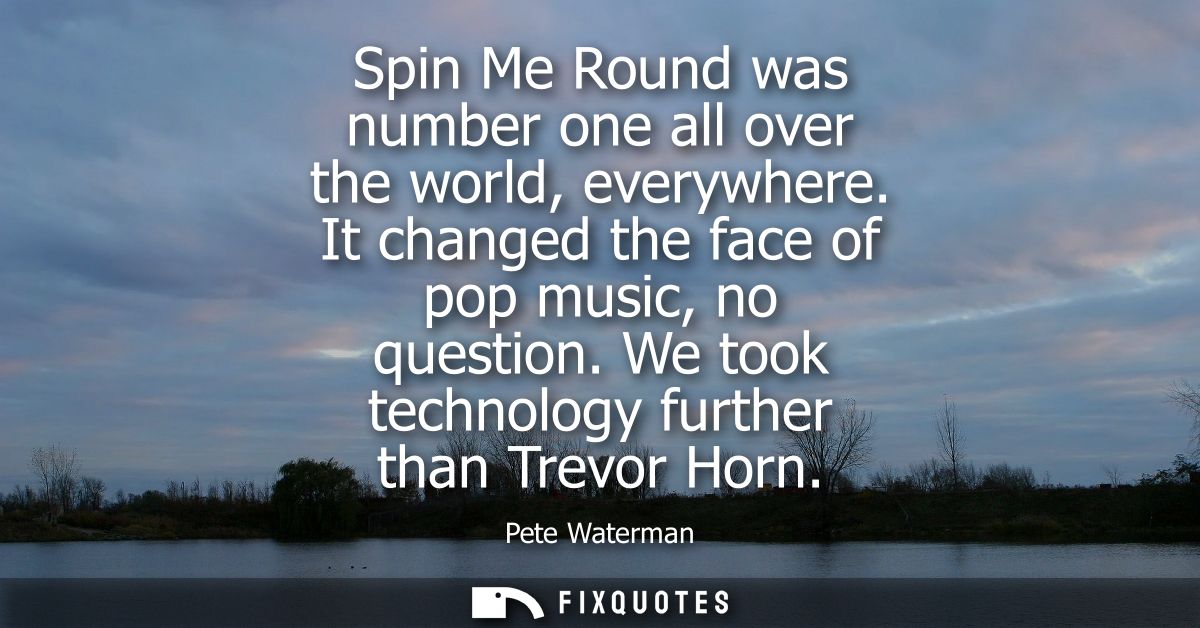 Spin Me Round was number one all over the world, everywhere. It changed the face of pop music, no question. We took tech