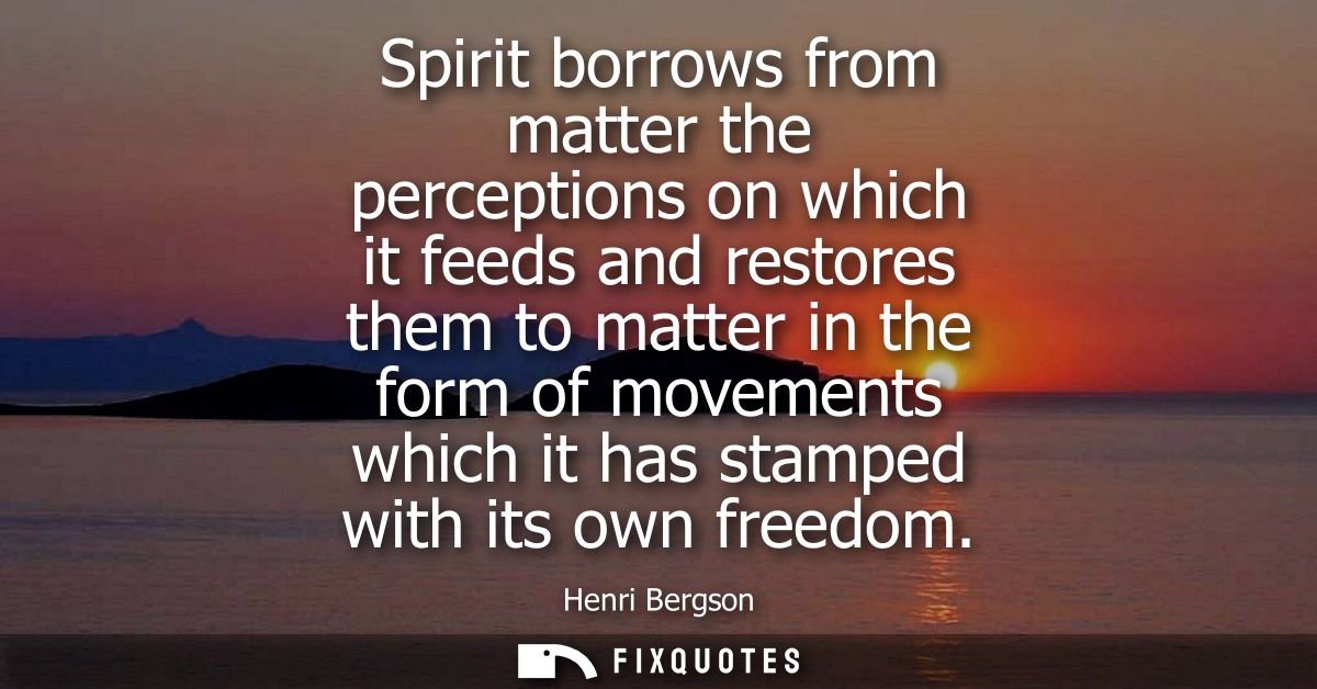 Spirit borrows from matter the perceptions on which it feeds and restores them to matter in the form of movements which 
