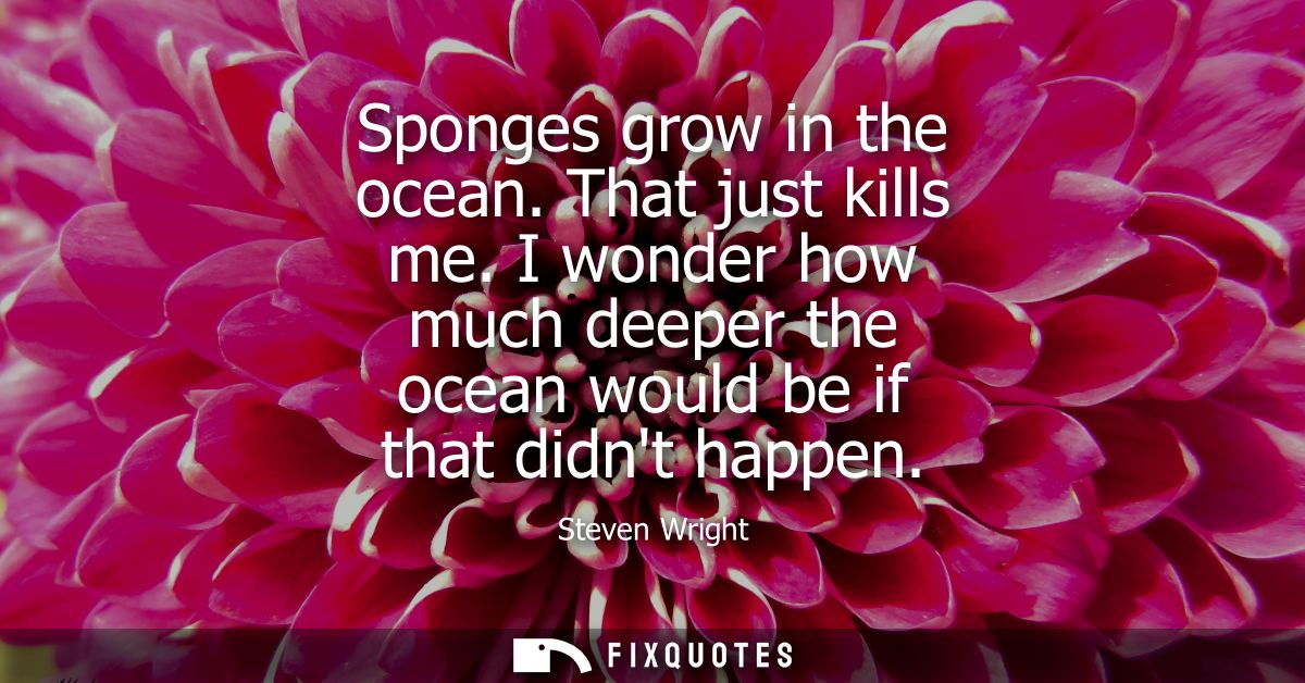 Sponges grow in the ocean. That just kills me. I wonder how much deeper the ocean would be if that didnt happen