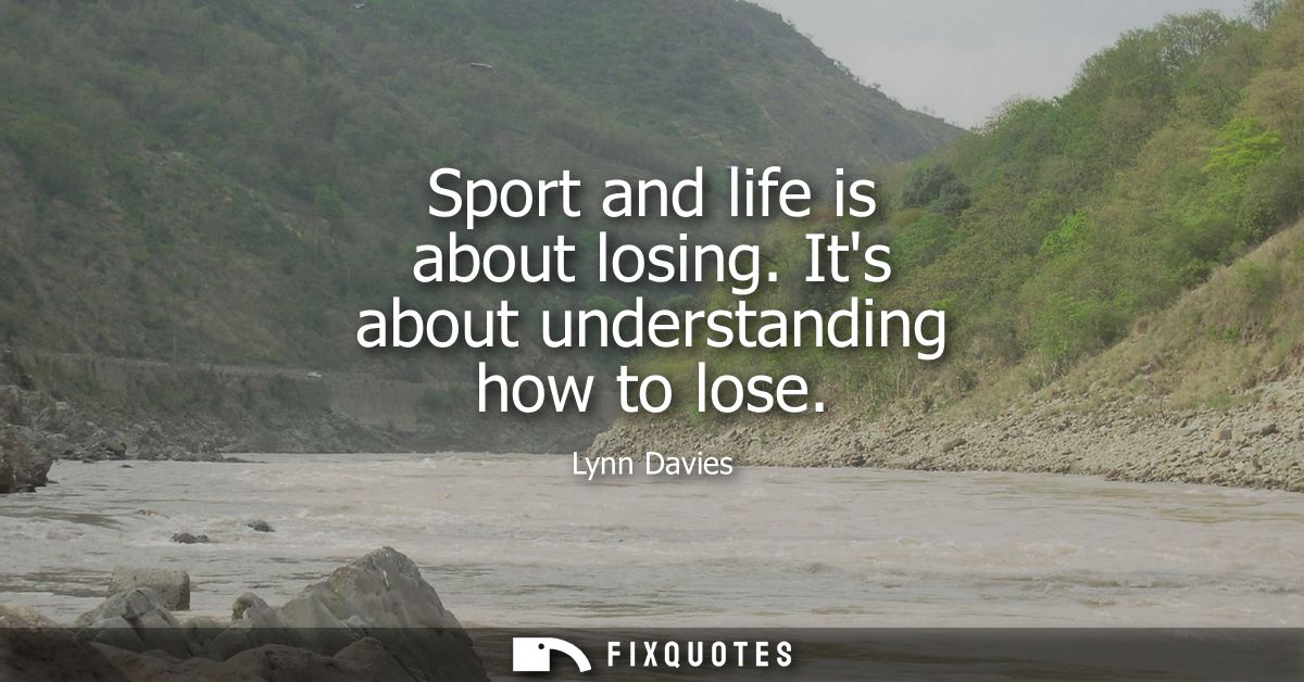 Sport and life is about losing. Its about understanding how to lose