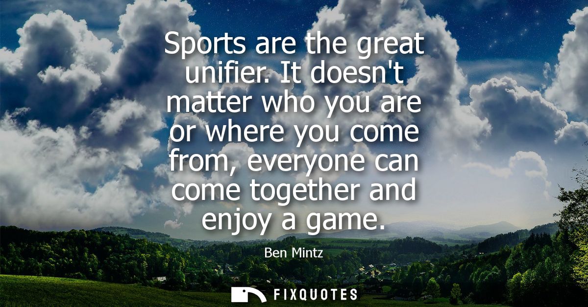 Sports are the great unifier. It doesnt matter who you are or where you come from, everyone can come together and enjoy 