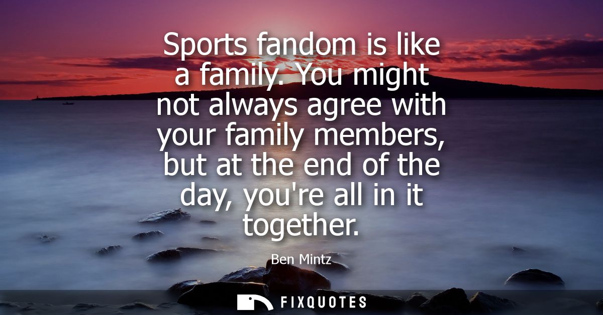 Sports fandom is like a family. You might not always agree with your family members, but at the end of the day, youre al