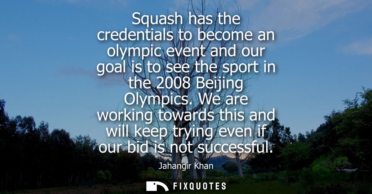 Squash has the credentials to become an olympic event and our goal is to see the sport in the 2008 Beijing Olympics.
