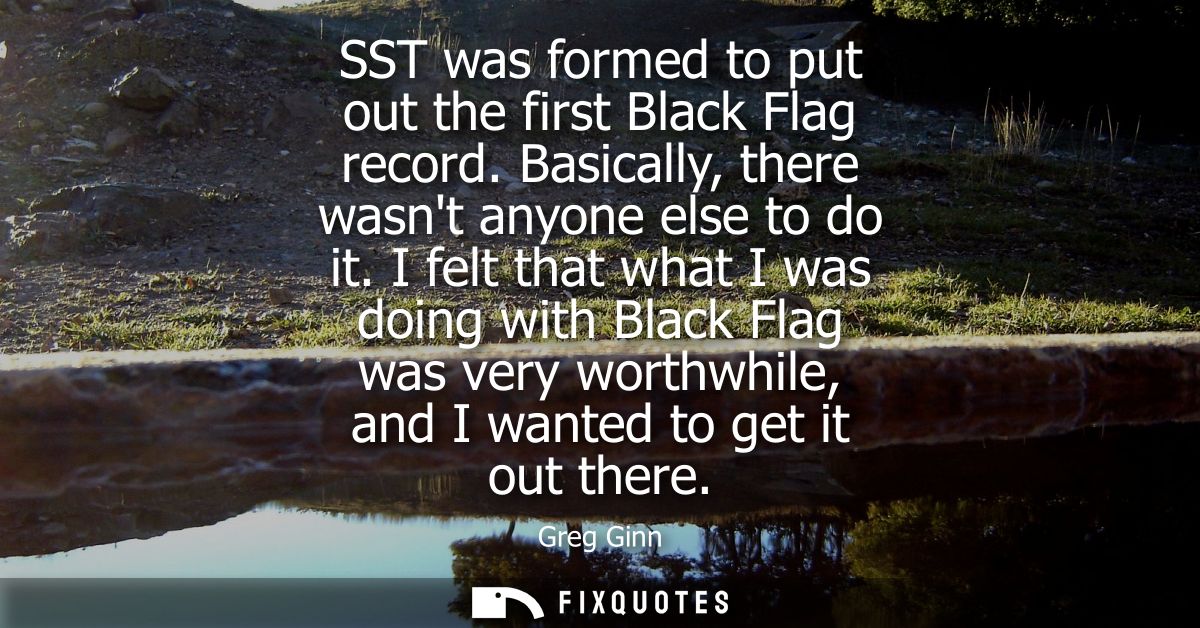 SST was formed to put out the first Black Flag record. Basically, there wasnt anyone else to do it. I felt that what I w