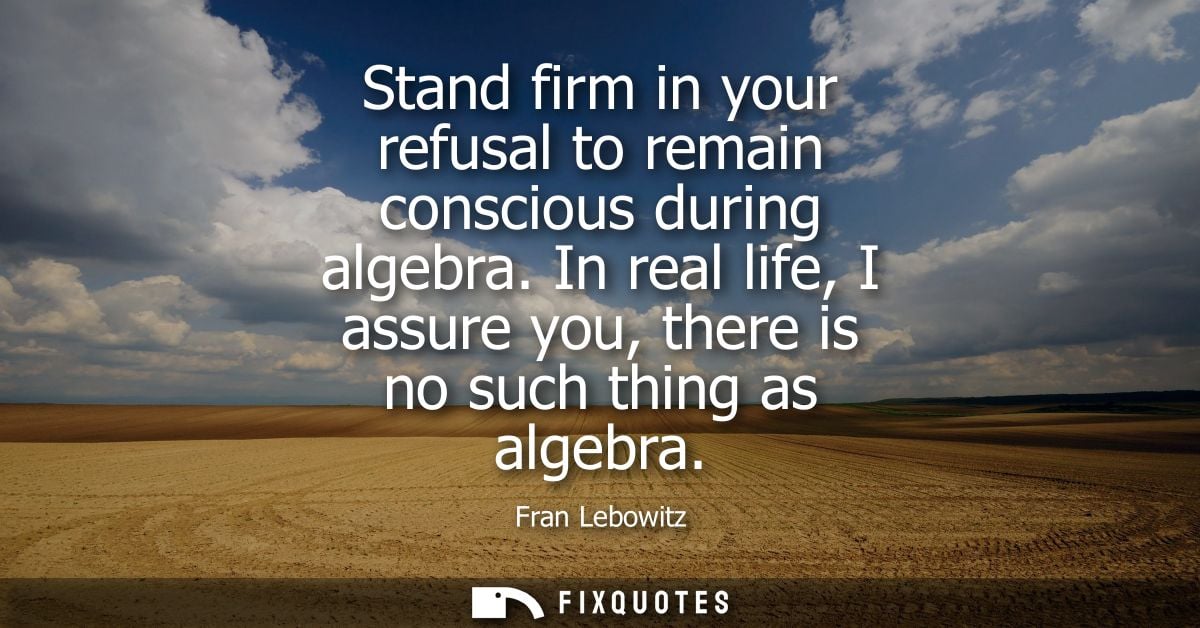 Stand firm in your refusal to remain conscious during algebra. In real life, I assure you, there is no such thing as alg